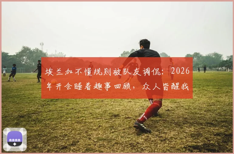 埃兰加不懂规则被队友调侃:2026年开会睡着趣事回顾,众人皆醒我独醉成经典梗