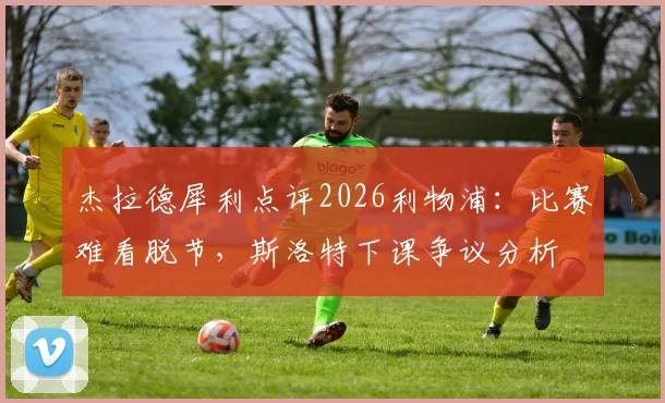 杰拉德犀利点评2026利物浦：比赛难看脱节，斯洛特下课争议分析