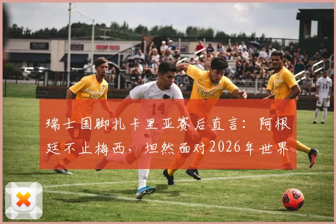 瑞士国脚扎卡里亚赛后直言:阿根廷不止梅西,坦然面对2026年世界杯裁判判罚争议与球星心态分析