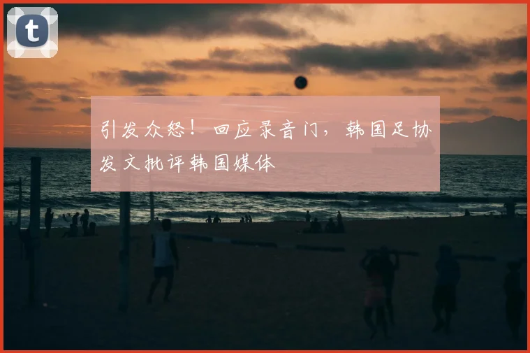 引发众怒!回应录音门,韩国足协发文批评韩国媒体