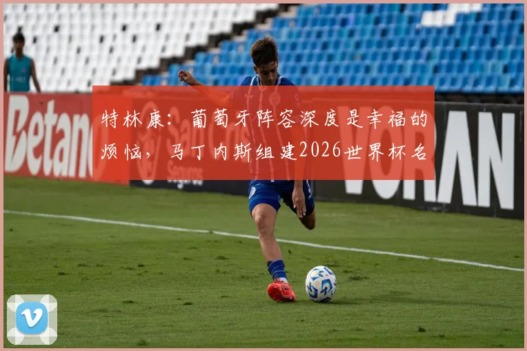 特林康:葡萄牙阵容深度是幸福的烦恼,马丁内斯组建2026世界杯名单难度分析