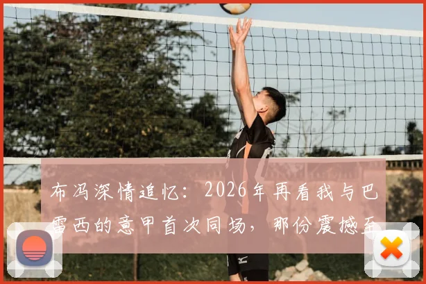 布冯深情追忆：2026年再看我与巴雷西的意甲首次同场，那份震撼至今难忘，附传奇评价原文