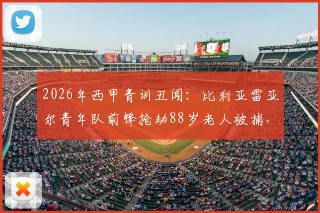 2026年西甲青训丑闻：比利亚雷亚尔青年队前锋抢劫88岁老人被捕，球员场外品行引深思